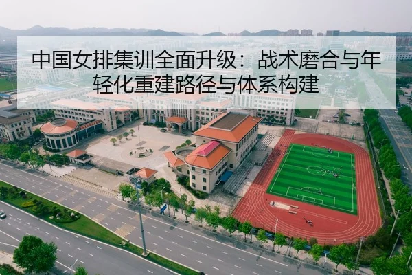 中国女排集训全面升级：战术磨合与年轻化重建路径与体系构建