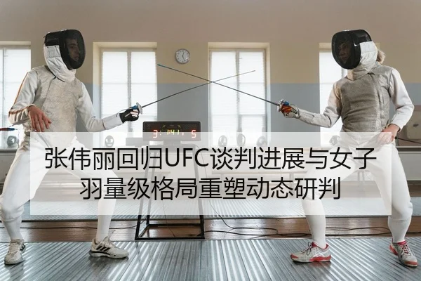 张伟丽回归UFC谈判进展与女子羽量级格局重塑动态研判