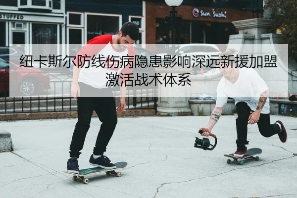 纽卡斯尔防线伤病隐患影响深远新援加盟激活战术体系