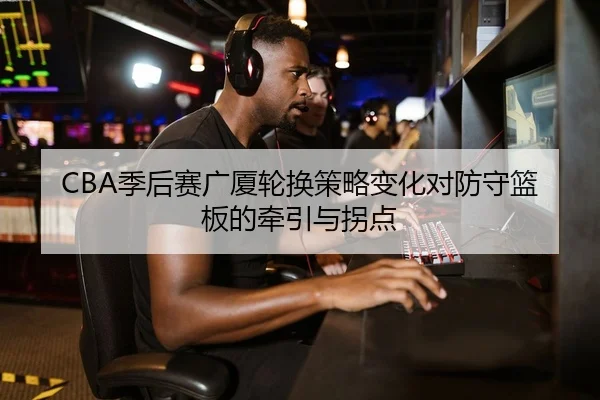CBA季后赛广厦轮换策略变化对防守篮板的牵引与拐点
